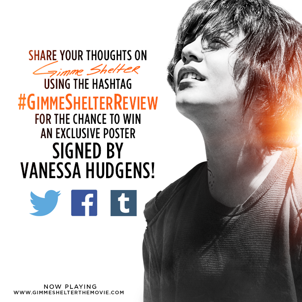 Win a Gimme Shelter poster signed by Vanessa Hudgens! Using the hashtag #GimmeShelterReview, share your thoughts on the film on Twitter, Facebook and Tumblr for the chance to win!The 20 best reviews will receive a poster, as determined by Roadside Attractions. All entries must be entered with the #GimmeShelterReview hashtag by 11:59PM PST on Friday, February 7, 2014. U.S.-only.